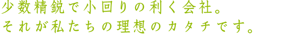 少数精鋭で小回りの利く会社、それが私たちの理想のカタチです。