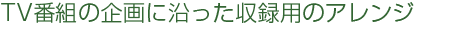 TV番組の企画に沿った収録用のアレンジ